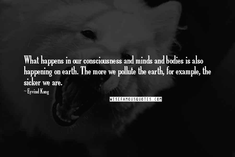 Eyvind Kang Quotes: What happens in our consciousness and minds and bodies is also happening on earth. The more we pollute the earth, for example, the sicker we are.