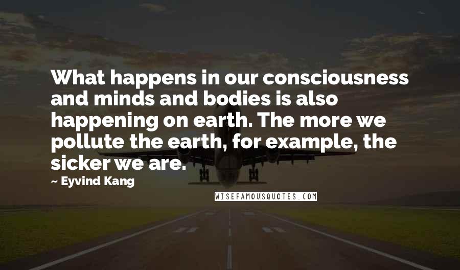 Eyvind Kang Quotes: What happens in our consciousness and minds and bodies is also happening on earth. The more we pollute the earth, for example, the sicker we are.