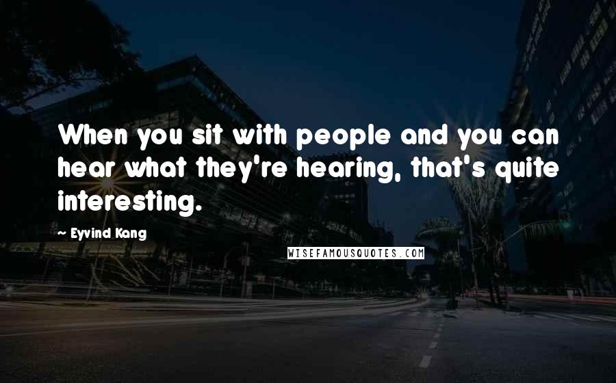 Eyvind Kang Quotes: When you sit with people and you can hear what they're hearing, that's quite interesting.