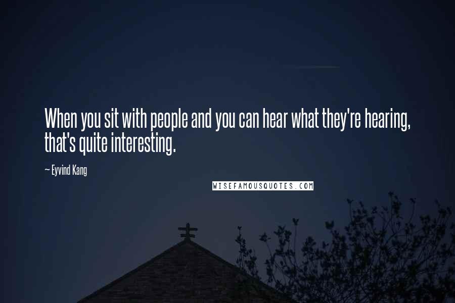 Eyvind Kang Quotes: When you sit with people and you can hear what they're hearing, that's quite interesting.