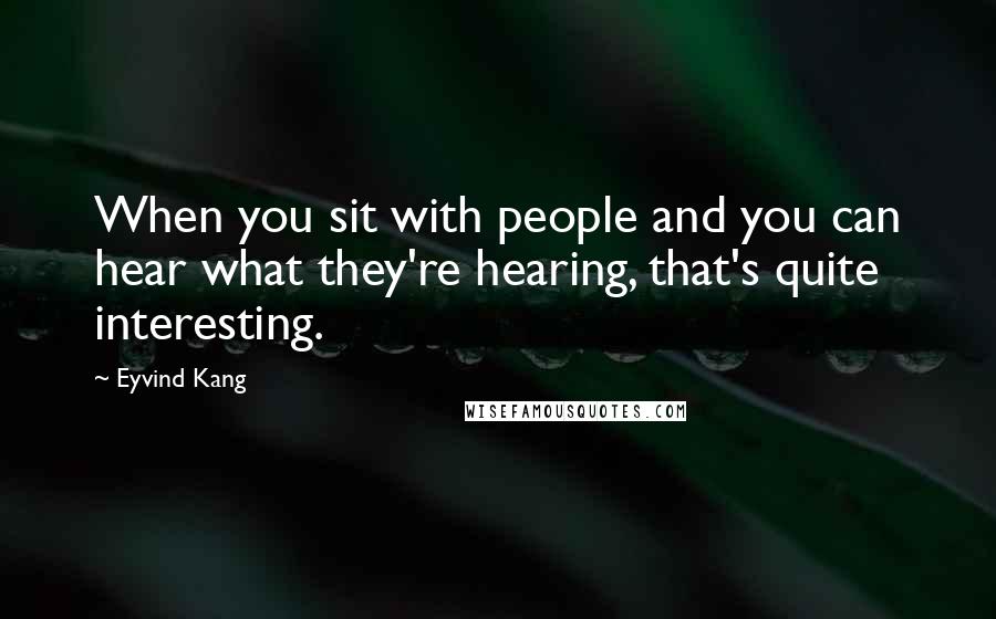 Eyvind Kang Quotes: When you sit with people and you can hear what they're hearing, that's quite interesting.