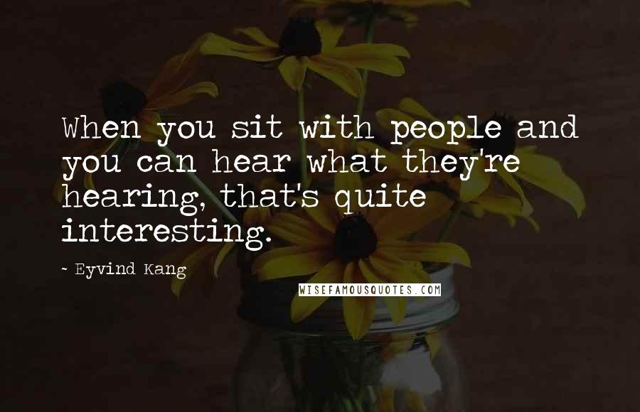 Eyvind Kang Quotes: When you sit with people and you can hear what they're hearing, that's quite interesting.