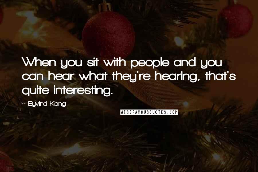 Eyvind Kang Quotes: When you sit with people and you can hear what they're hearing, that's quite interesting.