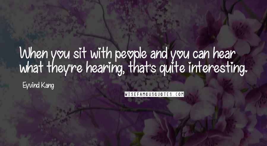 Eyvind Kang Quotes: When you sit with people and you can hear what they're hearing, that's quite interesting.