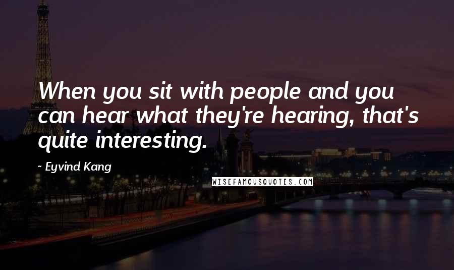 Eyvind Kang Quotes: When you sit with people and you can hear what they're hearing, that's quite interesting.