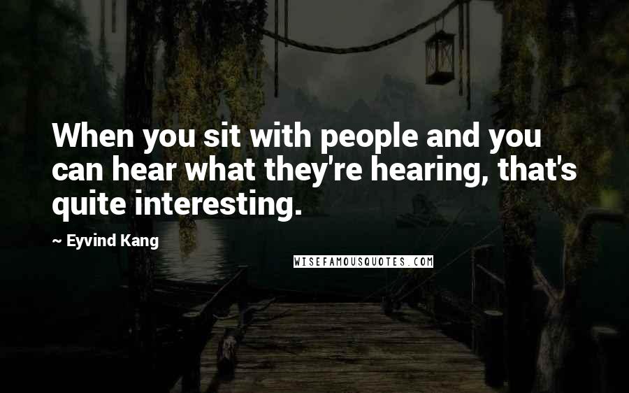 Eyvind Kang Quotes: When you sit with people and you can hear what they're hearing, that's quite interesting.