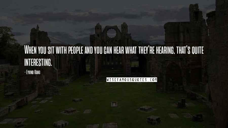 Eyvind Kang Quotes: When you sit with people and you can hear what they're hearing, that's quite interesting.