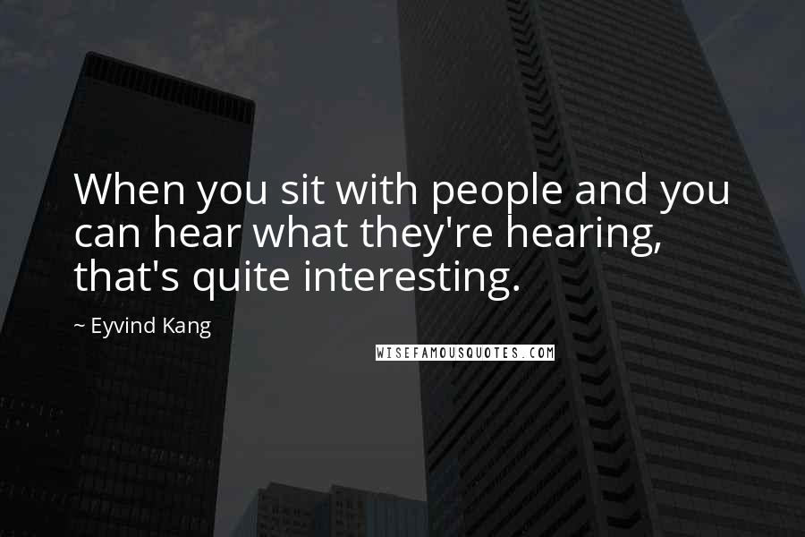 Eyvind Kang Quotes: When you sit with people and you can hear what they're hearing, that's quite interesting.