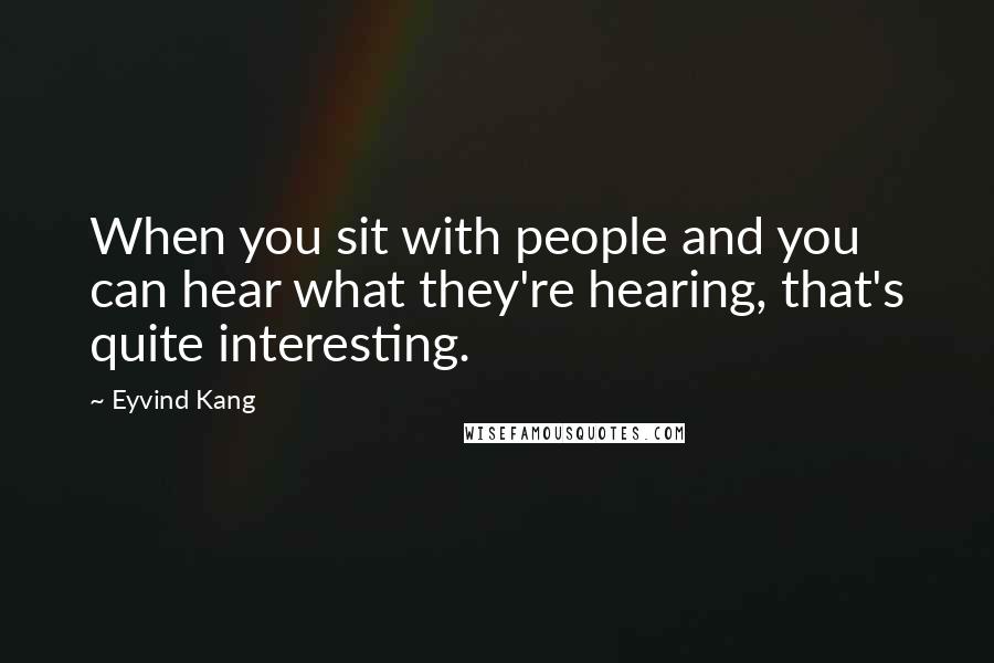 Eyvind Kang Quotes: When you sit with people and you can hear what they're hearing, that's quite interesting.