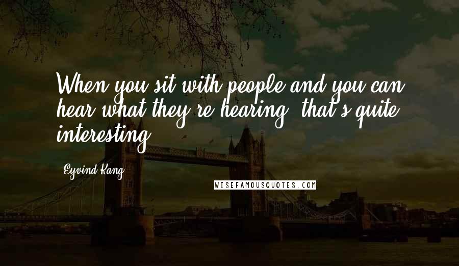 Eyvind Kang Quotes: When you sit with people and you can hear what they're hearing, that's quite interesting.