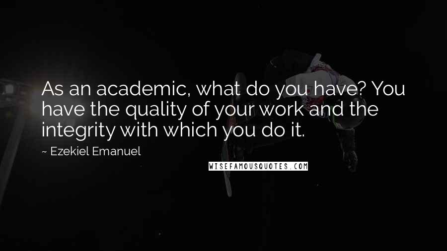Ezekiel Emanuel Quotes: As an academic, what do you have? You have the quality of your work and the integrity with which you do it.