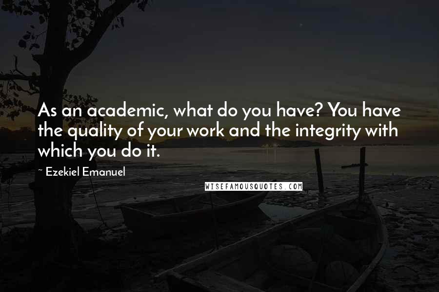 Ezekiel Emanuel Quotes: As an academic, what do you have? You have the quality of your work and the integrity with which you do it.