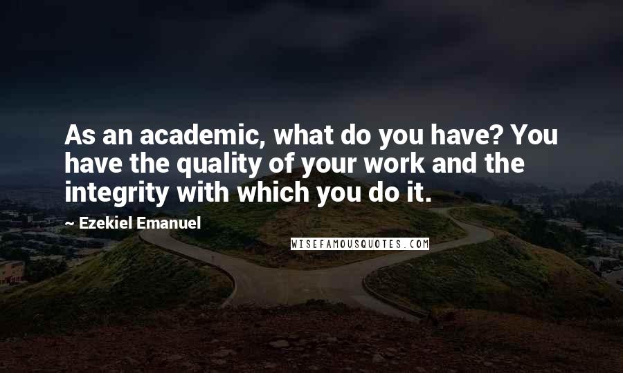 Ezekiel Emanuel Quotes: As an academic, what do you have? You have the quality of your work and the integrity with which you do it.