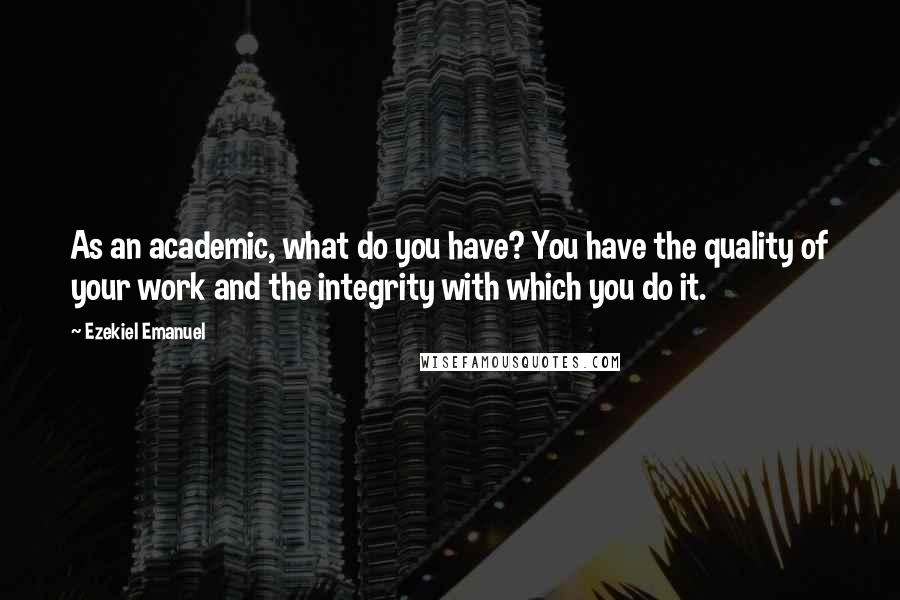 Ezekiel Emanuel Quotes: As an academic, what do you have? You have the quality of your work and the integrity with which you do it.