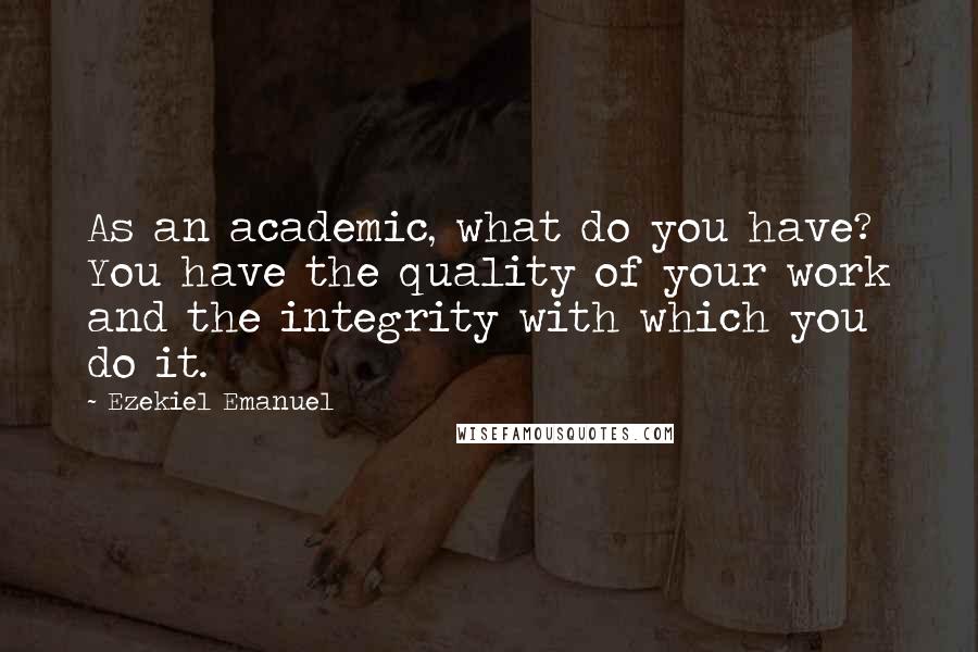 Ezekiel Emanuel Quotes: As an academic, what do you have? You have the quality of your work and the integrity with which you do it.