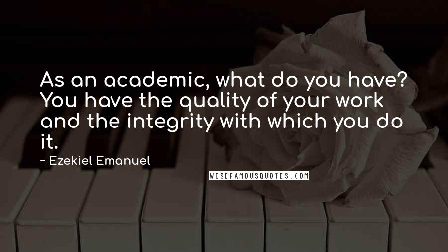 Ezekiel Emanuel Quotes: As an academic, what do you have? You have the quality of your work and the integrity with which you do it.