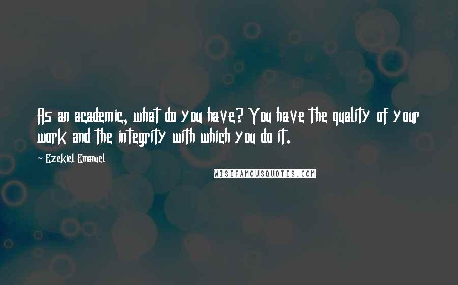 Ezekiel Emanuel Quotes: As an academic, what do you have? You have the quality of your work and the integrity with which you do it.