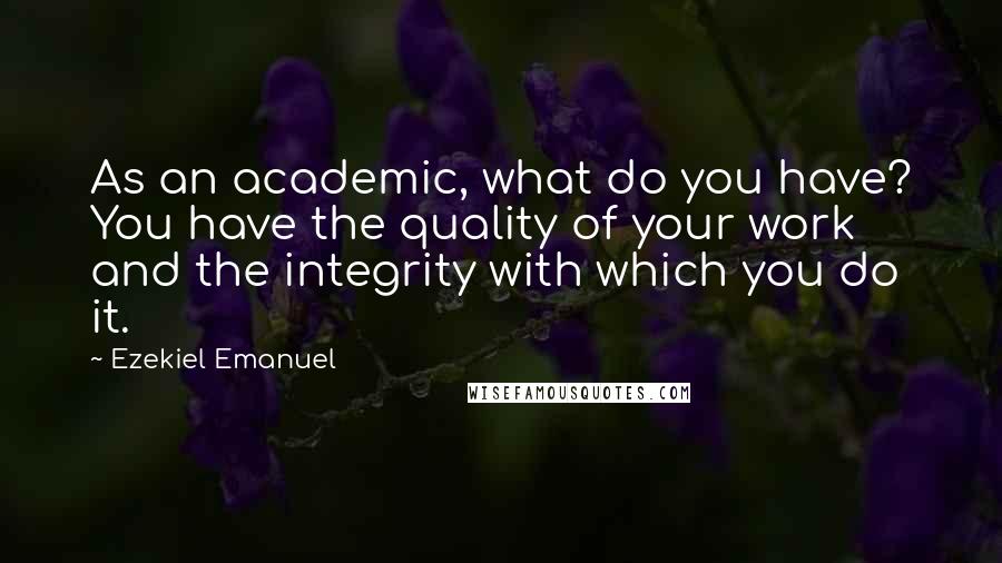 Ezekiel Emanuel Quotes: As an academic, what do you have? You have the quality of your work and the integrity with which you do it.