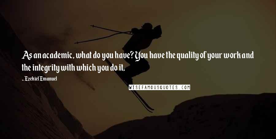 Ezekiel Emanuel Quotes: As an academic, what do you have? You have the quality of your work and the integrity with which you do it.