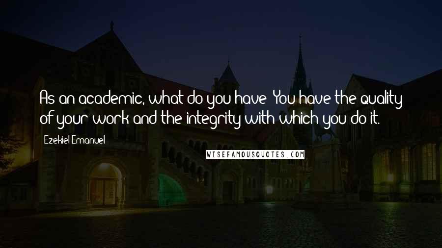 Ezekiel Emanuel Quotes: As an academic, what do you have? You have the quality of your work and the integrity with which you do it.