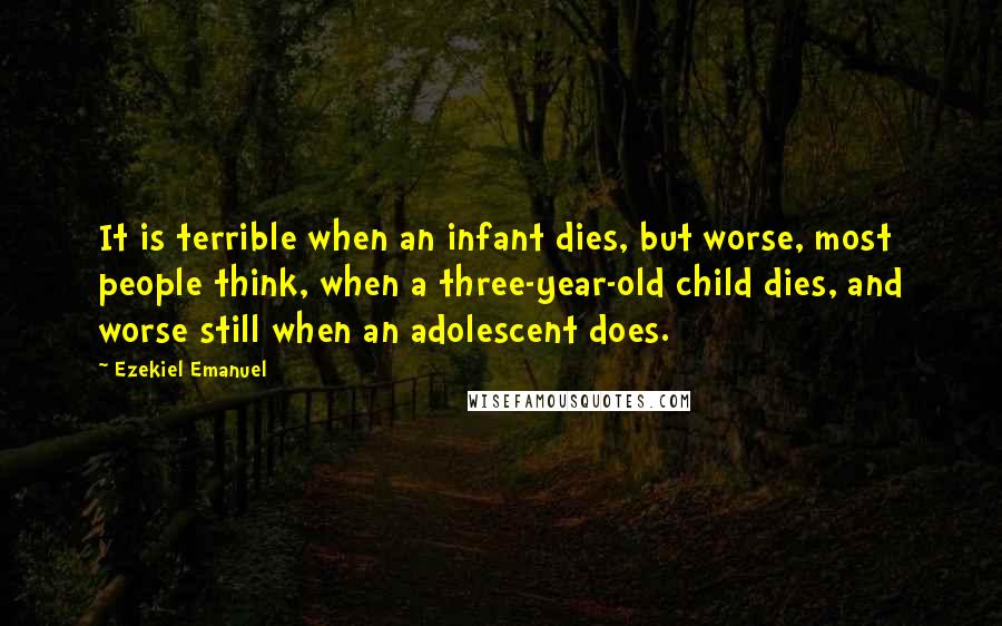 Ezekiel Emanuel Quotes: It is terrible when an infant dies, but worse, most people think, when a three-year-old child dies, and worse still when an adolescent does.