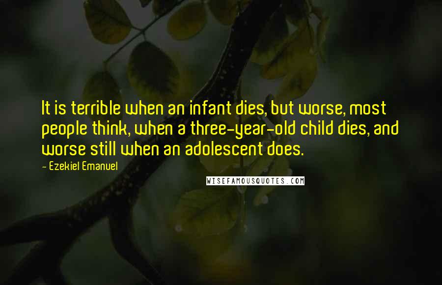 Ezekiel Emanuel Quotes: It is terrible when an infant dies, but worse, most people think, when a three-year-old child dies, and worse still when an adolescent does.