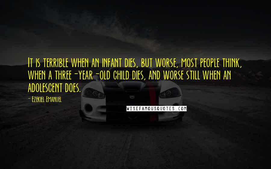 Ezekiel Emanuel Quotes: It is terrible when an infant dies, but worse, most people think, when a three-year-old child dies, and worse still when an adolescent does.