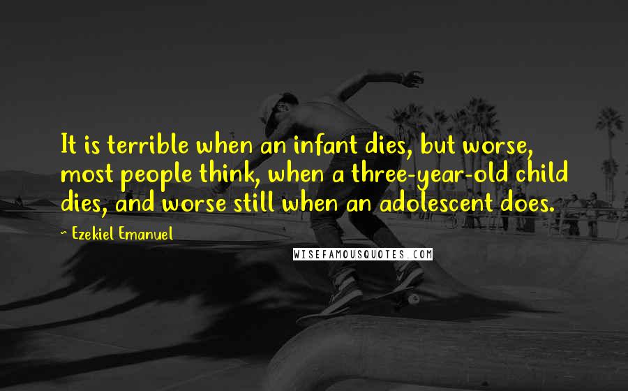 Ezekiel Emanuel Quotes: It is terrible when an infant dies, but worse, most people think, when a three-year-old child dies, and worse still when an adolescent does.