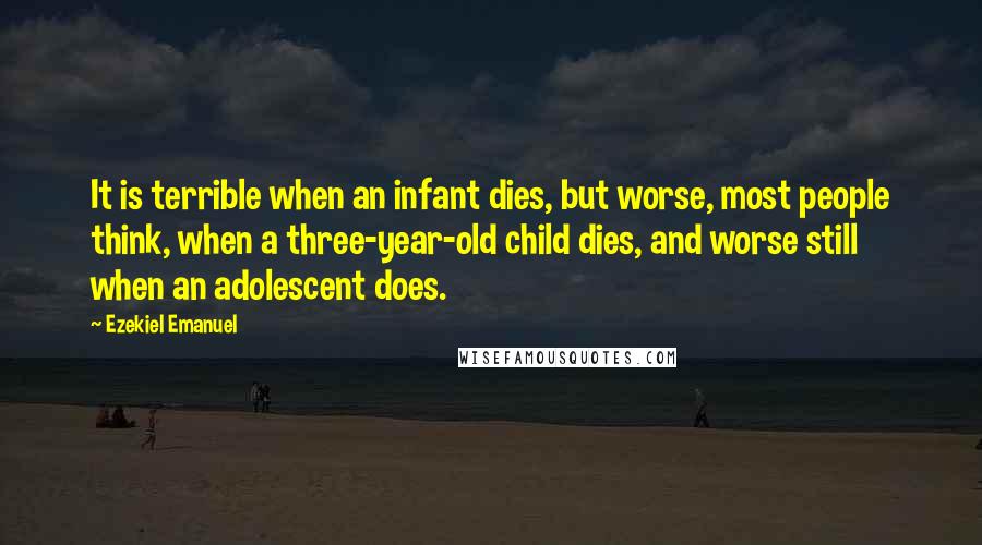 Ezekiel Emanuel Quotes: It is terrible when an infant dies, but worse, most people think, when a three-year-old child dies, and worse still when an adolescent does.