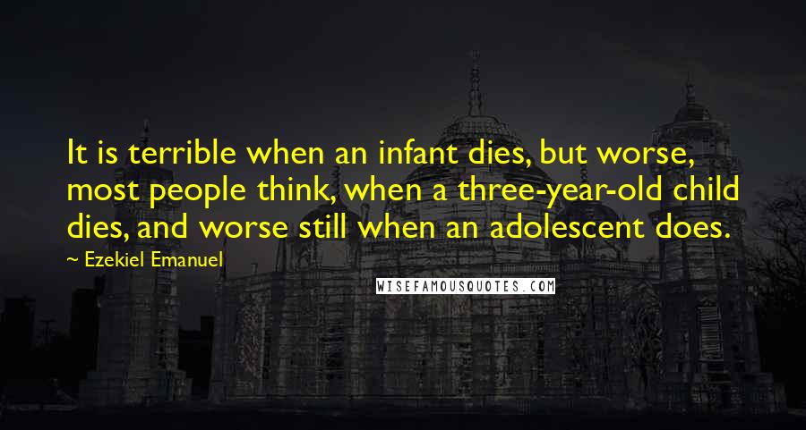 Ezekiel Emanuel Quotes: It is terrible when an infant dies, but worse, most people think, when a three-year-old child dies, and worse still when an adolescent does.