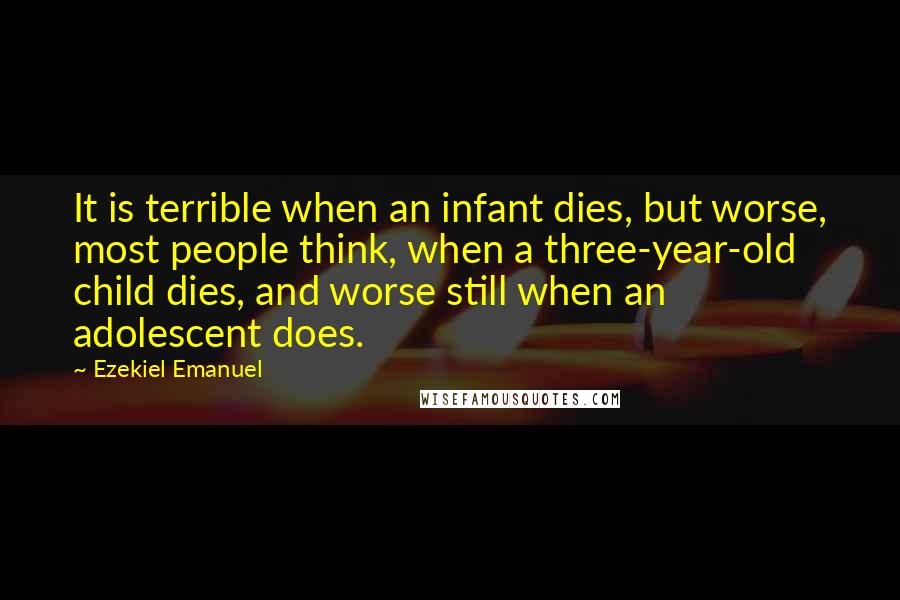 Ezekiel Emanuel Quotes: It is terrible when an infant dies, but worse, most people think, when a three-year-old child dies, and worse still when an adolescent does.