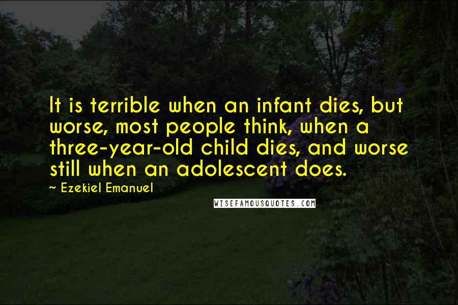 Ezekiel Emanuel Quotes: It is terrible when an infant dies, but worse, most people think, when a three-year-old child dies, and worse still when an adolescent does.
