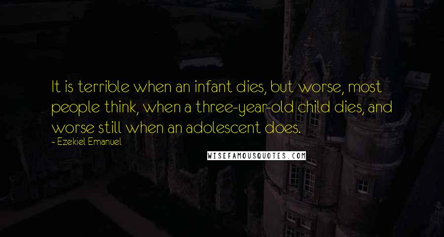 Ezekiel Emanuel Quotes: It is terrible when an infant dies, but worse, most people think, when a three-year-old child dies, and worse still when an adolescent does.