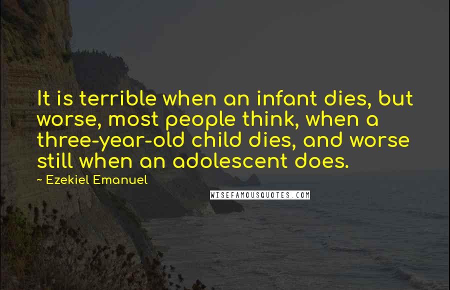 Ezekiel Emanuel Quotes: It is terrible when an infant dies, but worse, most people think, when a three-year-old child dies, and worse still when an adolescent does.