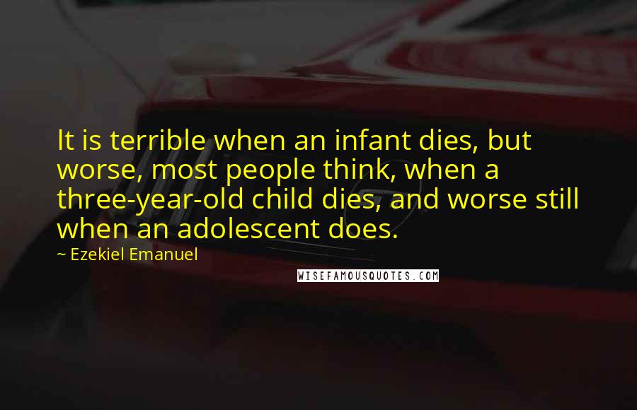 Ezekiel Emanuel Quotes: It is terrible when an infant dies, but worse, most people think, when a three-year-old child dies, and worse still when an adolescent does.