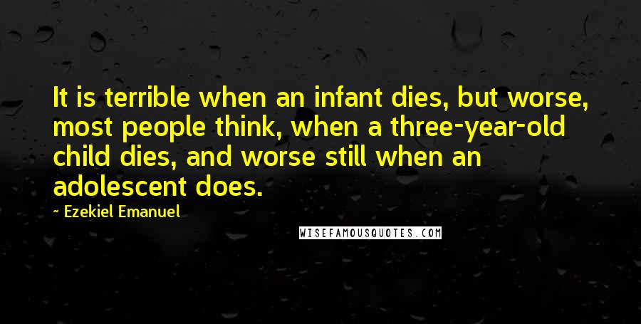 Ezekiel Emanuel Quotes: It is terrible when an infant dies, but worse, most people think, when a three-year-old child dies, and worse still when an adolescent does.