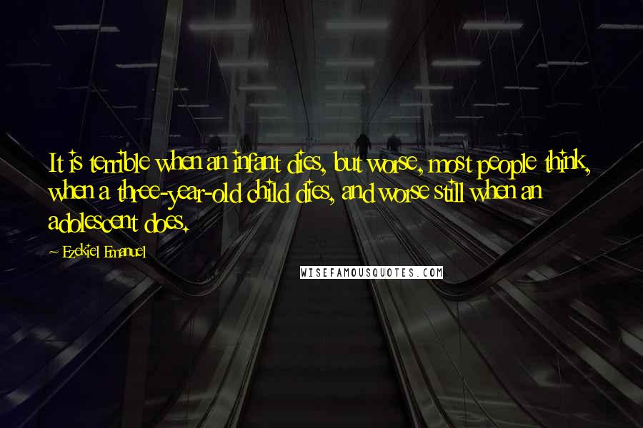 Ezekiel Emanuel Quotes: It is terrible when an infant dies, but worse, most people think, when a three-year-old child dies, and worse still when an adolescent does.