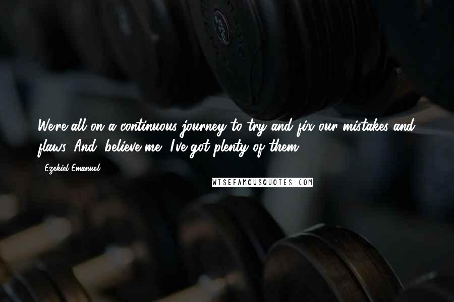 Ezekiel Emanuel Quotes: We're all on a continuous journey to try and fix our mistakes and flaws. And, believe me, I've got plenty of them.