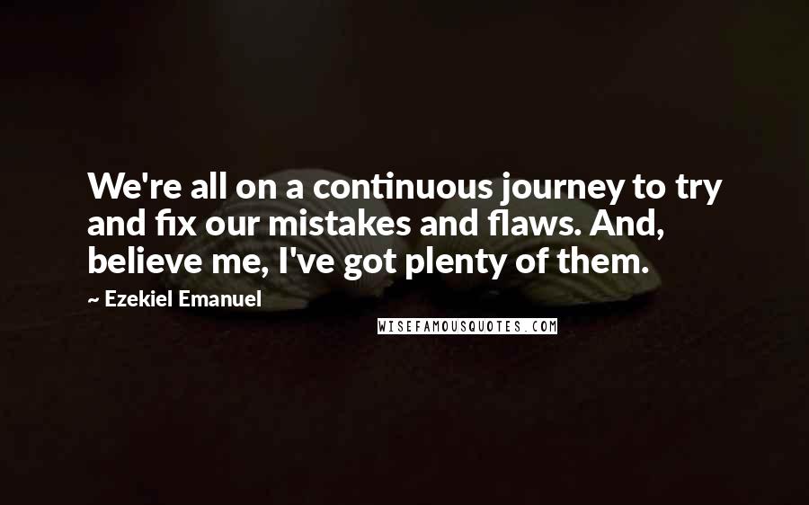 Ezekiel Emanuel Quotes: We're all on a continuous journey to try and fix our mistakes and flaws. And, believe me, I've got plenty of them.