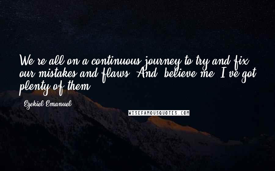 Ezekiel Emanuel Quotes: We're all on a continuous journey to try and fix our mistakes and flaws. And, believe me, I've got plenty of them.