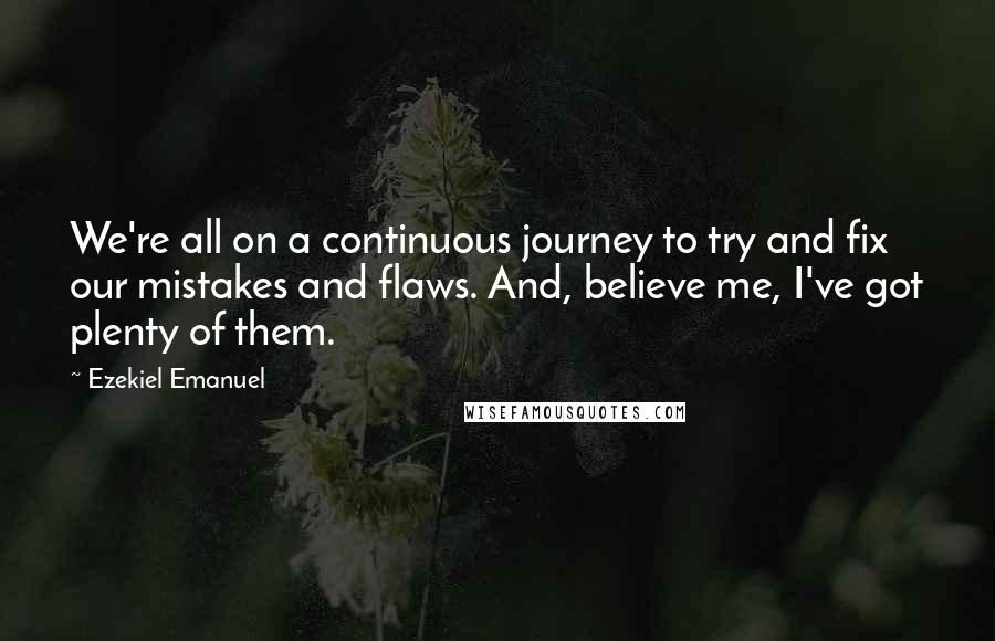 Ezekiel Emanuel Quotes: We're all on a continuous journey to try and fix our mistakes and flaws. And, believe me, I've got plenty of them.