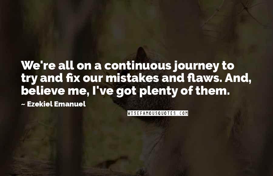 Ezekiel Emanuel Quotes: We're all on a continuous journey to try and fix our mistakes and flaws. And, believe me, I've got plenty of them.