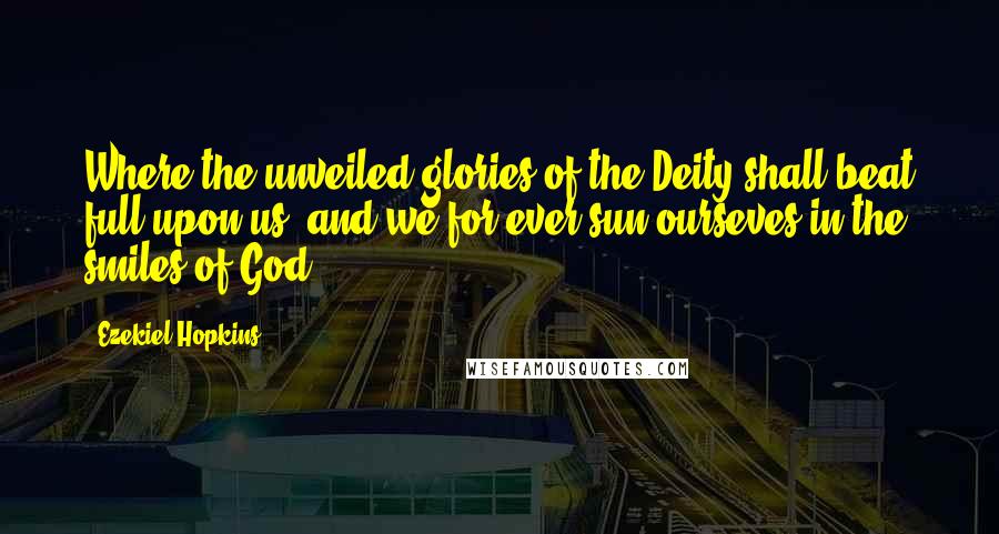 Ezekiel Hopkins Quotes: Where the unveiled glories of the Deity shall beat full upon us, and we for ever sun ourseves in the smiles of God.