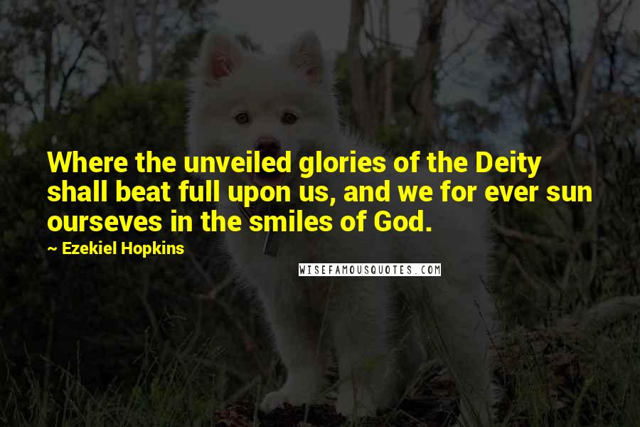 Ezekiel Hopkins Quotes: Where the unveiled glories of the Deity shall beat full upon us, and we for ever sun ourseves in the smiles of God.