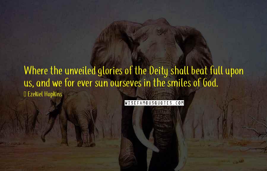 Ezekiel Hopkins Quotes: Where the unveiled glories of the Deity shall beat full upon us, and we for ever sun ourseves in the smiles of God.