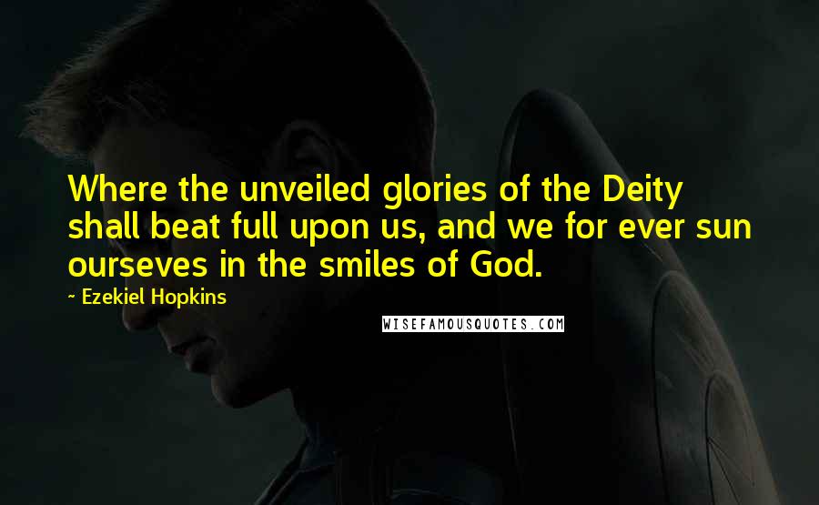 Ezekiel Hopkins Quotes: Where the unveiled glories of the Deity shall beat full upon us, and we for ever sun ourseves in the smiles of God.