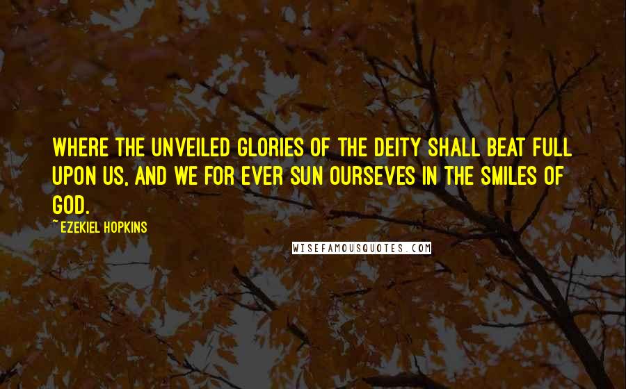 Ezekiel Hopkins Quotes: Where the unveiled glories of the Deity shall beat full upon us, and we for ever sun ourseves in the smiles of God.