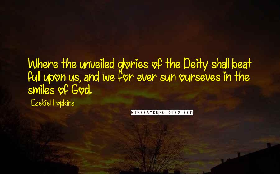 Ezekiel Hopkins Quotes: Where the unveiled glories of the Deity shall beat full upon us, and we for ever sun ourseves in the smiles of God.