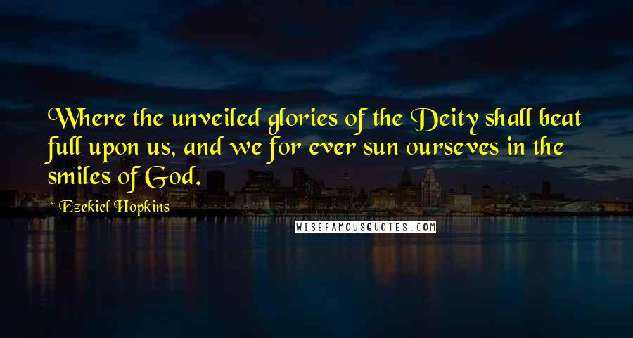 Ezekiel Hopkins Quotes: Where the unveiled glories of the Deity shall beat full upon us, and we for ever sun ourseves in the smiles of God.