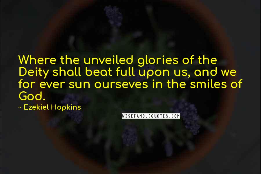 Ezekiel Hopkins Quotes: Where the unveiled glories of the Deity shall beat full upon us, and we for ever sun ourseves in the smiles of God.